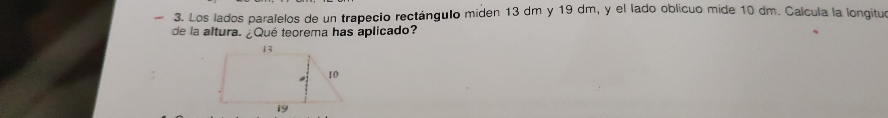 Los lados paralelos de un trapecio rectángulo miden 13 dm y 19 dm, y el lado oblícuo mide 10 dm. Calcula la longituo 
de la altura. ¿Qué teorema has aplicado?