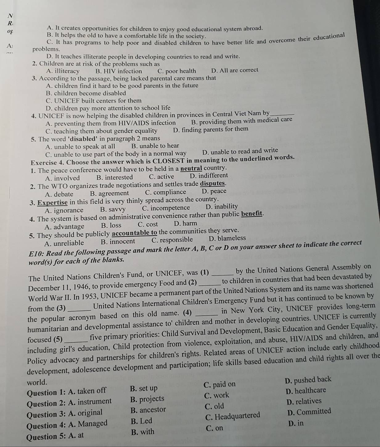 A. It creates opportunities for children to enjoy good educational system abroad.
o1
B. It helps the old to have a comfortable life in the society.
C. It has programs to help poor and disabled children to have better life and overcome their educational
A problems.
D. It teaches illiterate people in developing countries to read and write.
2. Children are at risk of the problems such as
A. illiteracy B. HIV infection C. poor health D. All are correct
3. According to the passage, being lacked parental care means that
A. children find it hard to be good parents in the future
B. children become disabled
C. UNICEF built centers for them
D. children pay more attention to school life
4. UNICEF is now helping the disabled children in provinces in Central Viet Nam by_
A. preventing them from HIV/AIDS infection B. providing them with medical care
C. teaching them about gender equality D. finding parents for them
5. The word 'disabled' in paragraph 2 means
A. unable to speak at all B. unable to hear
C. unable to use part of the body in a normal way D. unable to read and write
Exercise 4. Choose the answer which is CLOSEST in meaning to the underlined words.
1. The peace conference would have to be held in a neutral country.
A. involved B. interested C. active D. indifferent
2. The WTO organizes trade negotiations and settles trade disputes.
A. debate B. agreement C. compliance D. peace
3. Expertise in this field is very thinly spread across the country.
A. ignorance B. savvy C. incompetence D. inability
4. The system is based on administrative convenience rather than public benefit.
A. advantage B. loss C. cost D. harm
5. They should be publicly accountable to the communities they serve.
A. unreliable B. innocent C. responsible D. blameless
E10: Read the following passage and mark the letter A, B, C or D on your answer sheet to indicate the correct
word(s) for each of the blanks.
The United Nations Children's Fund, or UNICEF, was (1) _by the United Nations General Assembly on
December 11, 1946, to provide emergency Food and (2) to children in countries that had been devastated by
World War II. In 1953, UNICEF became a permanent part of the United Nations System and its name was shortened
from the (3) United Nations International Children's Emergency Fund but it has continued to be known by
the popular acronym based on this old name. (4) _in New York City, UNICEF provides long-term
humanitarian and developmental assistance to' children and mother in developing countries. UNICEF is currently
focused (5) _five primary priorities: Child Survival and Development, Basic Education and Gender Equality,
including girl's education, Child protection from violence, exploitation, and abuse, HIV/AIDS and children, and
Policy advocacy and partnerships for children's rights. Related areas of UNICEF action include early childhood
development, adolescence development and participation; life skills based education and child rights all over the
world.
Question 1:A. taken off B. set up C. paid on D. pushed back
D. healthcare
Question 2:A. instrument B. projects C. work
Question 3:A original B. ancestor C. old D. relatives
Question 4:A. Managed  C. Headquartered D. Committed
B. Led D. in
Question 5:A. at B. with
C. on