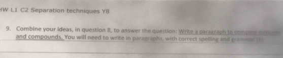 L1 C2 Separation techniques Y8 
9. Combine your ideas, in question 8, to answer the question: Write a paragraph to compare misture 
and compounds. You will need to write in paragraphs, with correct spelling and grammar (6)