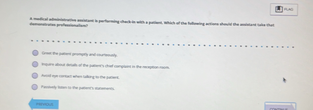 a FLAG
A medical administrative assistant is performing check-in with a patient. Which of the following actions should the assistant take that
demonstrates professionalism?
Greet the patient promptly and courteously.
Inquire about details of the patient's chief complaint in the reception room.
Avoid eye contact when talking to the patient.
Passively listen to the patient's statements.
PREVIoUS
CONTNI