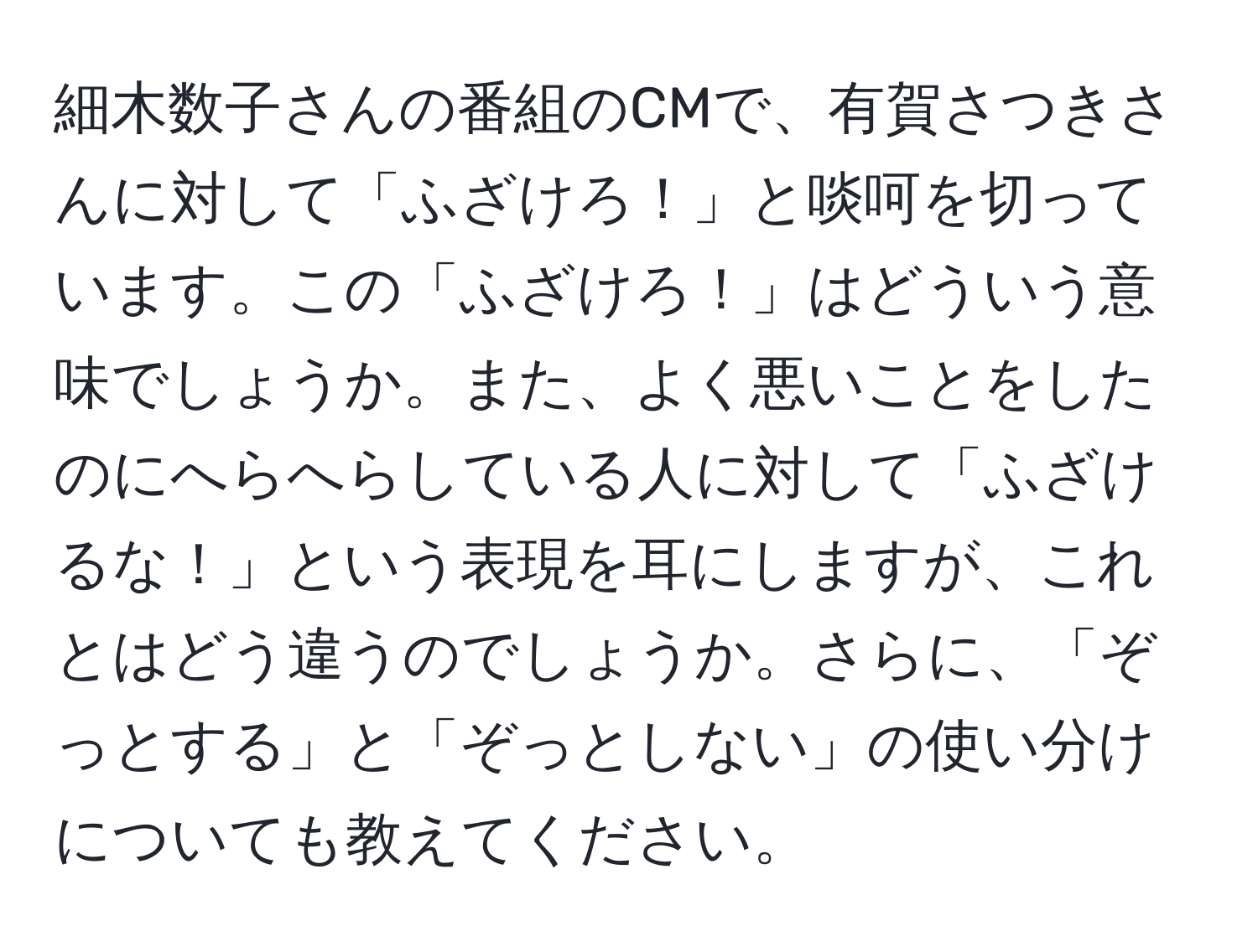 細木数子さんの番組のCMで、有賀さつきさんに対して「ふざけろ！」と啖呵を切っています。この「ふざけろ！」はどういう意味でしょうか。また、よく悪いことをしたのにへらへらしている人に対して「ふざけるな！」という表現を耳にしますが、これとはどう違うのでしょうか。さらに、「ぞっとする」と「ぞっとしない」の使い分けについても教えてください。