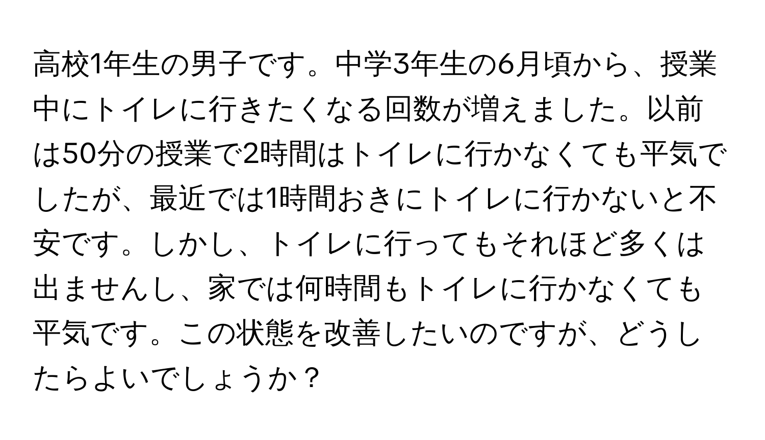 高校1年生の男子です。中学3年生の6月頃から、授業中にトイレに行きたくなる回数が増えました。以前は50分の授業で2時間はトイレに行かなくても平気でしたが、最近では1時間おきにトイレに行かないと不安です。しかし、トイレに行ってもそれほど多くは出ませんし、家では何時間もトイレに行かなくても平気です。この状態を改善したいのですが、どうしたらよいでしょうか？