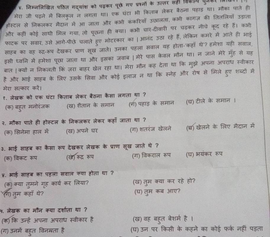 ४. निस्नलिखित पठित गद्यांश को पढ़कर पूछे गए प्रश्नों के उत्तर सही विकल्प पुनम
मेरा जी पढ़ने में बिलकुल न लगता था। एक घंटा भी किताब लेकर बैठना पहाड़ था। मौका पाते ही
होस्टल से निकलकर मैदान में आ जाता और कभी कंकरियाँ उछालता, कभ        की तितलियों उडाता
और कहीं कोई साथी मिल गया, तो पूछना ही क्या। कभी चार-दीवारी पर  नीचे कद रहे हैं। कभी
फाटक पर सवार, उसे आगे-पीछे चलाते हूुए मोटरकार का | आनंद उठा रहे हैं, लेकिन कमरे में आते ही आई
साहब का वह सूद्र-रूप देखकर प्राण सूख जाते। उनका पहला सवाल यह होता-'कहा थे? हमेशा यही सवाल,
इसी ध्वनि में हमेशा पूछा जाता था और इसका जवाब । मेरे पास केवल मौन था। न जाने मेरे मुह से यह
बात ।क्यों न निकलती किं ज़रा बाहर खेल रहा था। मेरा मौन कह देता था कि मुझे अपना अपराध स्वीकार
है और भाई साहब के लिए उसके सिवा और कोई इलाज न था कि स्नेह और रोष से मिले हुए शब्दो में
मेरा सत्कार करें।
१. लेखक को एक घंटा किताब लेकर बैठना कैसा लगता था ?
(क) बहुत मनोरंजक (ख) शैतान के समान (ग) पहाड़ के समान (घ) टीले के समान ।
२. मौका पाते ही होस्टल के निकलकर लेकर कहाँ जाता था ?
(क) सिनेमा हाल में (ख) अपने घर (ग) शतरंज खेलने (घ) खेलने के लिए मैदान में
३. भाई साहब का कैसा रूप देखकर लेखक के प्राण सूख जाते थे ?
(क) विकट रूप (खे) रूद्र रूप (ग) विकराल रूप (घ) भयंकर रूप
४. भई साहब का पहला सवाल क्या होता था ?
(क)क्या तुमने गृूह कार्य कर लिया? (ख) तुम क्या कर रहे हो?
(ग) तुम कहा थे? (घ) तुम कब आए?
५. लेखक का मौन क्या दर्शाता था ?
(क) कि उन्हें अपना अपराध स्वीकार है (ख) वह बहुत बेशर्म है।
(ग) उनमें बहुत विनमरता है (घ) उन पर किसी के कहने का कोई फर्क नहीं पड़ता