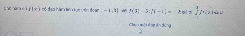 Cho hàm số f(x) có đạo hàm liên tục trên đoạn [-1;3] , biết f(3)=5; f(-1)=-2 2; giá trị ∈tlimits _(-1)^3ft(x)dx a 
Chọn một đáp án đúng