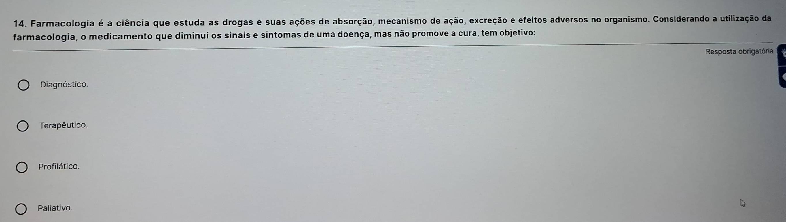 Farmacologia é a ciência que estuda as drogas e suas ações de absorção, mecanismo de ação, excreção e efeitos adversos no organismo. Considerando a utilização da
farmacologia, o medicamento que diminui os sinais e sintomas de uma doença, mas não promove a cura, tem objetivo:
Resposta obrigatória
Diagnóstico.
Terapêutico.
Profilático.
Paliativo.