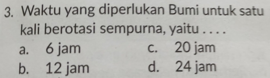 Waktu yang diperlukan Bumi untuk satu
kali berotasi sempurna, yaitu . . . .
a. 6 jam c. 20 jam
b. 12 jam d. 24 jam