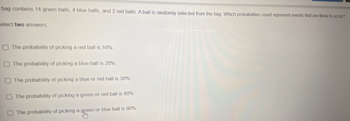 bag contains 14 green balls, 4 blue balls, and 2 red balls. A ball is randomly selected from the bag. Which probabilities could represent events that are likely to occur?
Select two answers.
The probability of picking a red ball is 10%.
The probability of picking a blue ball is 20%.
The probability of picking a blue or red ball is 30%.
The probability of picking a green or red ball is 80%.
The probability of picking a green or blue ball is 90%.