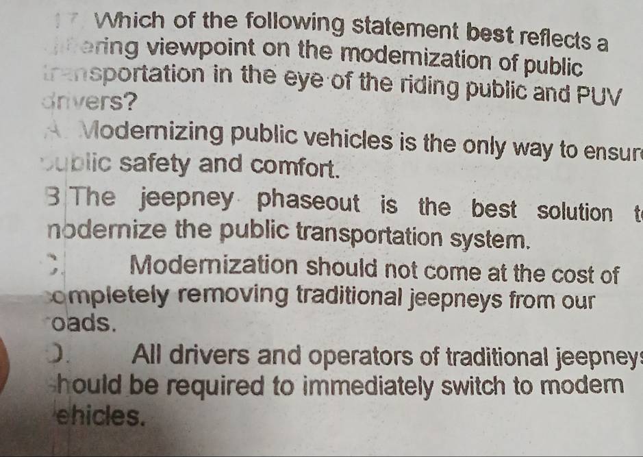 1 7 Which of the following statement best reflects a
ering viewpoint on the modemization of public
transportation in the eye of the riding public and PUV
drivers?
Modernizing public vehicles is the only way to ensun
sublic safety and comfort.
3 The jeepney phaseout is the best solution t
nodernize the public transportation system.;. Moderization should not come at the cost of
completely removing traditional jeepneys from our 
oads.
). All drivers and operators of traditional jeepney:
hould be required to immediately switch to modern 
ehicles.