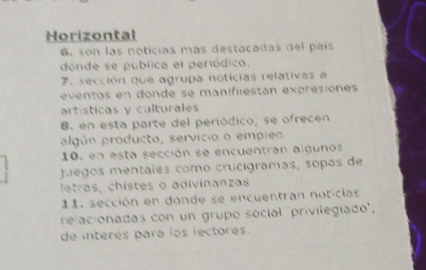 Horizontal 
6. son las noticias más destacadas del país 
dónde se publica el periódico. 
7. sección que agrupa noticias relativas a 
eventos en donde se manifiestán expresiónes 
artísticas y culturales 
8. en esta parte del periódico, se ofrecen 
algún producto, servício a emplea 
10, en esta sección se encuentran algunos 
Juegos mentales como crucigramas, sopas de 
letras, chistes o adivinanzas 
11. sección en donde se encuentran noticias 
relacionadas con un grupo socíal 'privilegiado', 
de interés para los lectores.