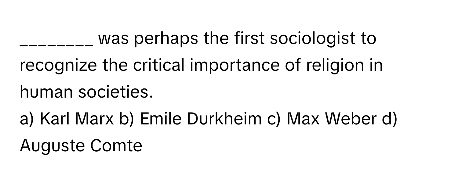 was perhaps the first sociologist to recognize the critical importance of religion in human societies.

a) Karl Marx b) Emile Durkheim c) Max Weber d) Auguste Comte