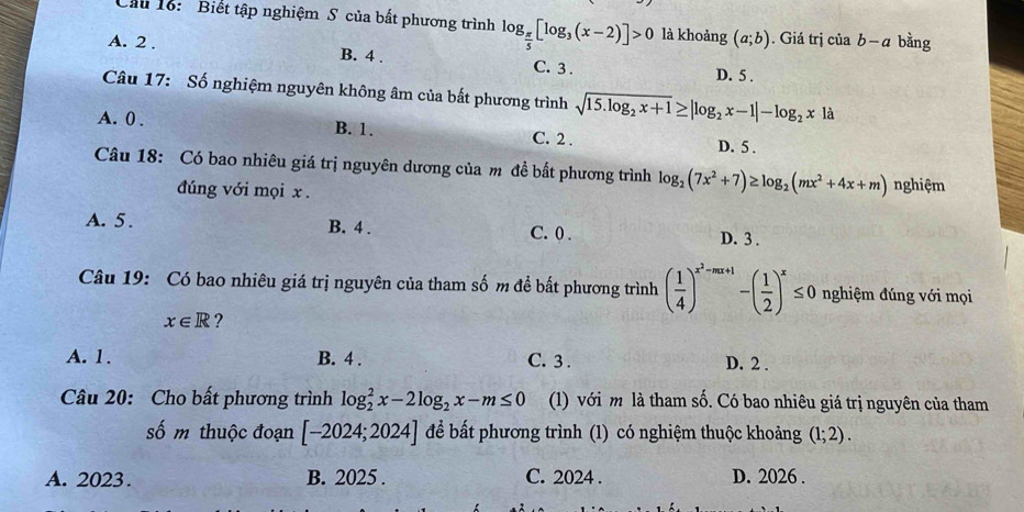 Cầu 16: Biết tập nghiệm S của bất phương trình log _ π /5 [log _3(x-2)]>0 là khoảng (a;b). Giá trị ciab-a bằng
A. 2. B. 4. C. 3.
D. 5.
Câu 17: Số nghiệm nguyên không âm của bất phương trình sqrt(15.log _2)x+1≥ |log _2x-1|-log _2x|a
A. 0. B. 1. C. 2. D. 5.
Câu 18: Có bao nhiêu giá trị nguyên dương của m đề bất phương trình log _2(7x^2+7)≥ log _2(mx^2+4x+m) nghiệm
đúng với mọi x.
A. 5. B. 4. C. 0.
D. 3.
Câu 19: Có bao nhiêu giá trị nguyên của tham số m để bắt phương trình ( 1/4 )^x^2-mx+1-( 1/2 )^x≤ 0 nghiệm đúng với mọi
x∈ R ?
A. 1. B. 4. C. 3. D. 2.
Câu 20: Cho bất phương trình log _2^(2x-2log _2)x-m≤ 0 (1) với m là tham số. Có bao nhiêu giá trị nguyên của tham
số m thuộc đoạn [-2024;2024] để bất phương trình (1) có nghiệm thuộc khoảng (1;2).
A. 2023. B. 2025. C. 2024. D. 2026.