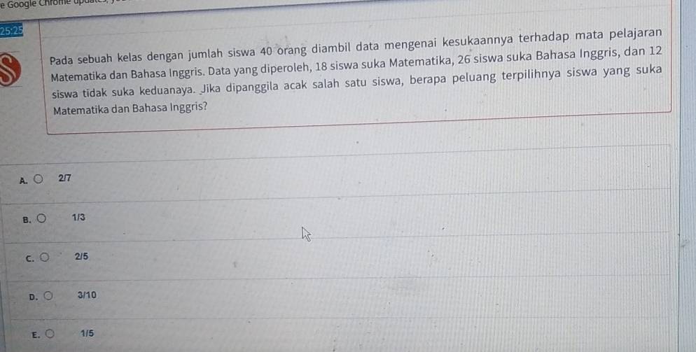 25:25
Pada sebuah kelas dengan jumlah siswa 40 orang diambil data mengenai kesukaannya terhadap mata pelajaran
Matematika dan Bahasa Inggris. Data yang diperoleh, 18 siswa suka Matematika, 26 siswa suka Bahasa Inggris, dan 12
siswa tidak suka keduanaya. Jika dipanggila acak salah satu siswa, berapa peluang terpilihnya siswa yang suka
Matematika dan Bahasa Inggris?
A. 2/7
B. A 1/3
C. 2/5
D. C 3/10
E. 1/5