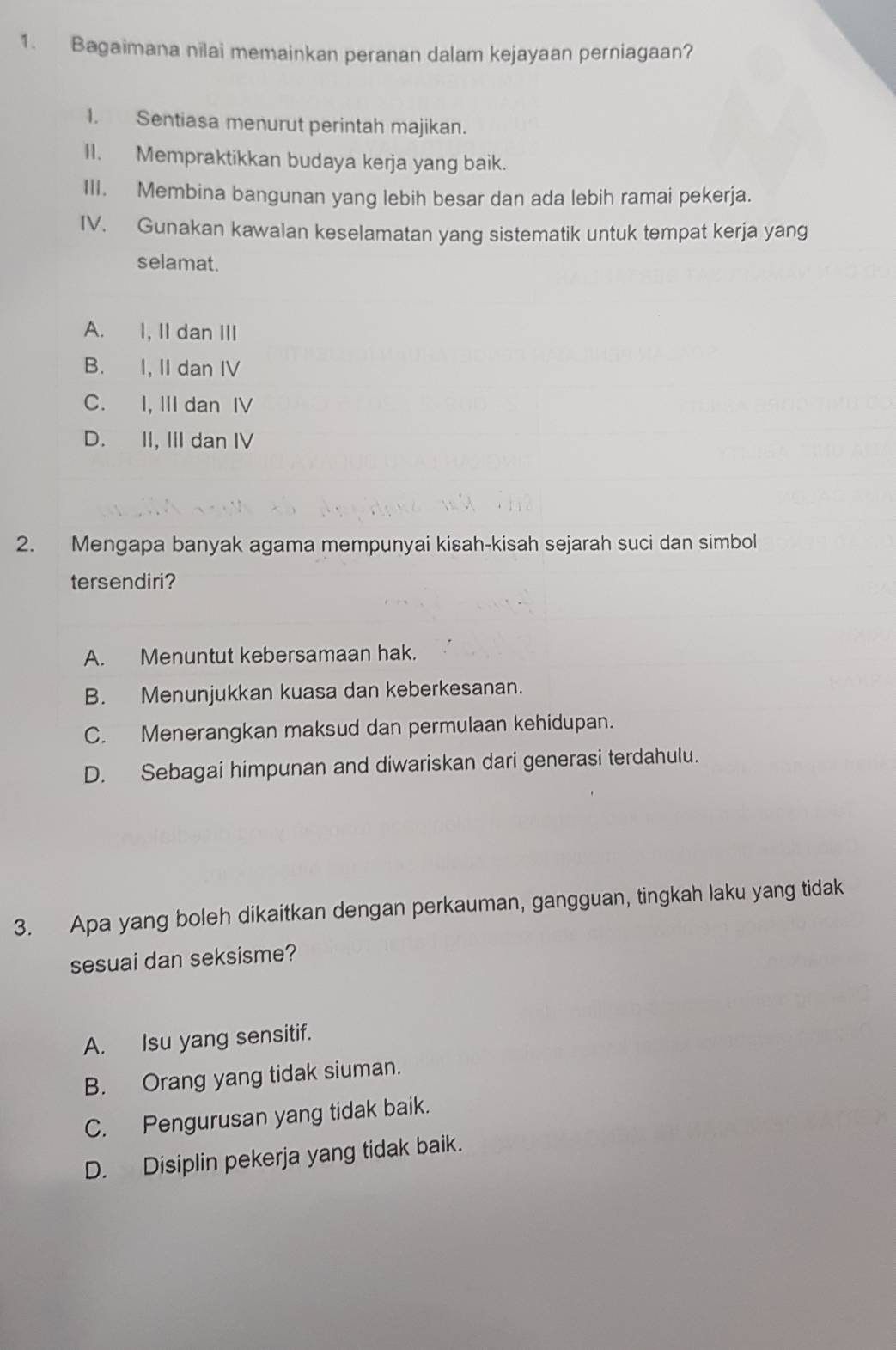 Bagaimana nilai memainkan peranan dalam kejayaan perniagaan?
1. Sentiasa menurut perintah majikan.
II. Mempraktikkan budaya kerja yang baik.
III. Membina bangunan yang lebih besar dan ada lebih ramai pekerja.
IV. Gunakan kawalan keselamatan yang sistematik untuk tempat kerja yang
selamat.
A. I, II dan III
B. I, II dan IV
C. I, III dan IV
D. II, III dan IV
2. Mengapa banyak agama mempunyai kisah-kisah sejarah suci dan simbol
tersendiri?
A. Menuntut kebersamaan hak.
B. Menunjukkan kuasa dan keberkesanan.
C. Menerangkan maksud dan permulaan kehidupan.
D. Sebagai himpunan and diwariskan dari generasi terdahulu.
3. Apa yang boleh dikaitkan dengan perkauman, gangguan, tingkah laku yang tidak
sesuai dan seksisme?
A. Isu yang sensitif.
B. Orang yang tidak siuman.
C. Pengurusan yang tidak baik.
D. Disiplin pekerja yang tidak baik.