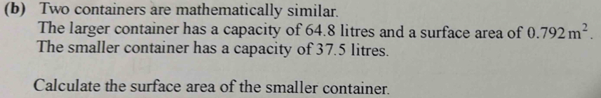 Two containers are mathematically similar. 
The larger container has a capacity of 64.8 litres and a surface area of 0.792m^2. 
The smaller container has a capacity of 37.5 litres. 
Calculate the surface area of the smaller container.