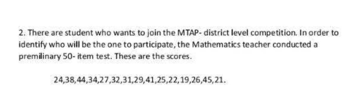 There are student who wants to join the MTAP- district level competition. In order to 
identify who will be the one to participate, the Mathematics teacher conducted a 
premilinary 50 - item test. These are the scores.
24, 38, 44, 34, 27, 32, 31, 29, 41, 25, 22, 19, 26, 45, 21.