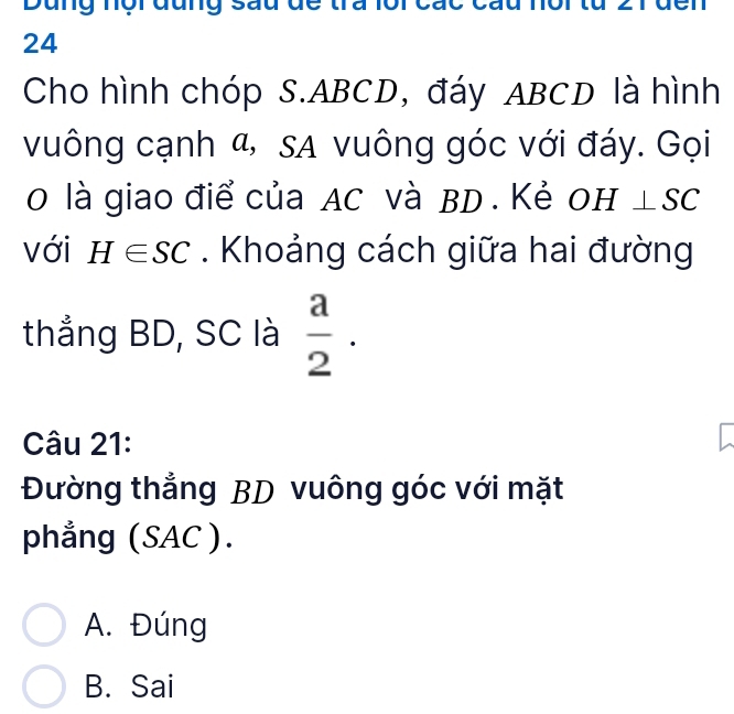 Dung nội đung sau đe tra lồi các c
24
Cho hình chóp S. ABCD, đáy ABCD là hình
vuông cạnh α, sa vuông góc với đáy. Gọi
0 là giao điể của AC và BD. Kẻ OH⊥ SC
với H∈ SC. Khoảng cách giữa hai đường
thẳng BD, SC là  a/2 . 
Câu 21:
Đường thẳng BD vuông góc với mặt
phẳng (SAC ).
A. Đúng
B. Sai