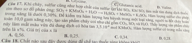 B. Glycine. C. Glutamic acid.
Câu 17, Khi cháy, sulfur cũng như hợp chất của sulfur tạo khí D. Valine.
tím theo sơ đỗ phản ứng: SO_2+KMnO_4+H_2Oto H_2SO_4+MnSO_4+K_2SO_4 SO_2. Khí SO_2 làm mắt tím dung dịch thuốc
. Hàm lượng sulfur cho phép
trong xăng là dưới 0, 30%. Để kiểm tra hàm lượng lưu hùynh trong một loại xăng, người ta đốt cháy hoàn
toàn 10, 0 gam xăng này, tạo sản phầm cháy coi như chỉ gồm CO_2, SO_2 và H_2O. Thầy lượng sản phẩm cháy
này làm mất màu vừa đủ dung dịch có hòa tan 3, 5.10^(-4) mol KMnO₄. Hàm lượng sulfur có trong mẫu xăng
trên là x%. Giá trị của x là
A. Q, 56. B. 0, 25. C. 0, 34. D. 0, 28.
Câu 18. Chất nào sau đây được dùng để chế tạo thuốc súng không khói?