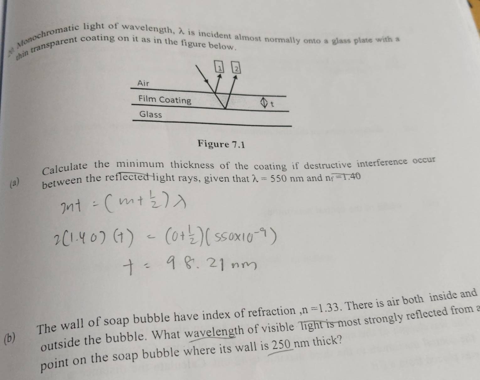 Monochromatic light of wavelength, λ is incident almost normally onto a glass plate with a 
thin transparent coating on it as in the figure below. 
1 2
Air 
Film Coating 
t 
Glass 
Figure 7.1 
Calculate the minimum thickness of the coating if destructive interference occur 
(a) between the reflected light rays, given that lambda =550nm and n_f=1.40
The wall of soap bubble have index of refraction , n=1.33. There is air both inside and 
(b) 
outside the bubble. What wavelength of visible Tight is most strongly reflected from a 
point on the soap bubble where its wall is 250 nm thick?