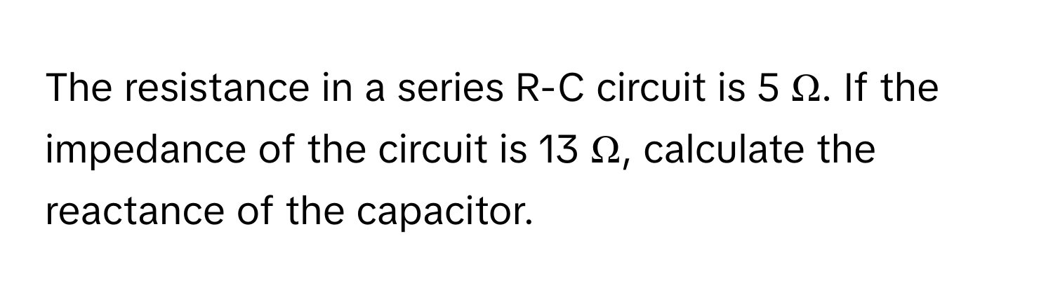 The resistance in a series R-C circuit is 5 Ω. If the impedance of the circuit is 13 Ω, calculate the reactance of the capacitor.