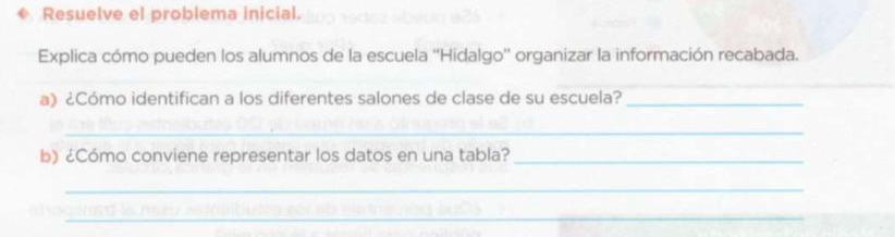 Resuelve el problema inicial. 
Explica cómo pueden los alumnos de la escuela ''Hidalgo'' organizar la información recabada. 
_ 
_ 
a) ¿Cómo identifican a los diferentes salones de clase de su escuela?_ 
_ 
b) ¿Cómo conviene representar los datos en una tabla?_ 
_ 
_