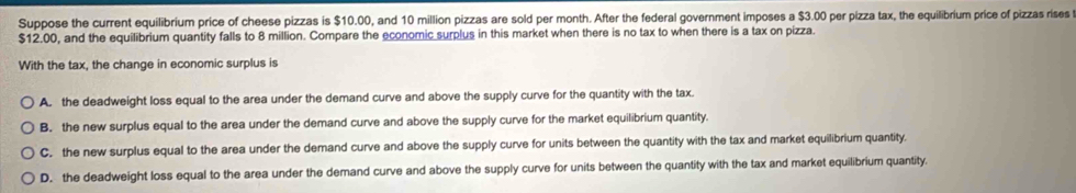 Suppose the current equilibrium price of cheese pizzas is $10.00, and 10 million pizzas are sold per month. After the federal government imposes a $3.00 per pizza tax, the equilibrium price of pizzas rises
$12.00, and the equilibrium quantity falls to 8 million. Compare the economic surplus in this market when there is no tax to when there is a tax on pizza.
With the tax, the change in economic surplus is
A. the deadweight loss equal to the area under the demand curve and above the supply curve for the quantity with the tax.
B. the new surplus equal to the area under the demand curve and above the supply curve for the market equilibrium quantity.
C. the new surplus equal to the area under the demand curve and above the supply curve for units between the quantity with the tax and market equilibrium quantity.
D. the deadweight loss equal to the area under the demand curve and above the supply curve for units between the quantity with the tax and market equilibrium quantity.