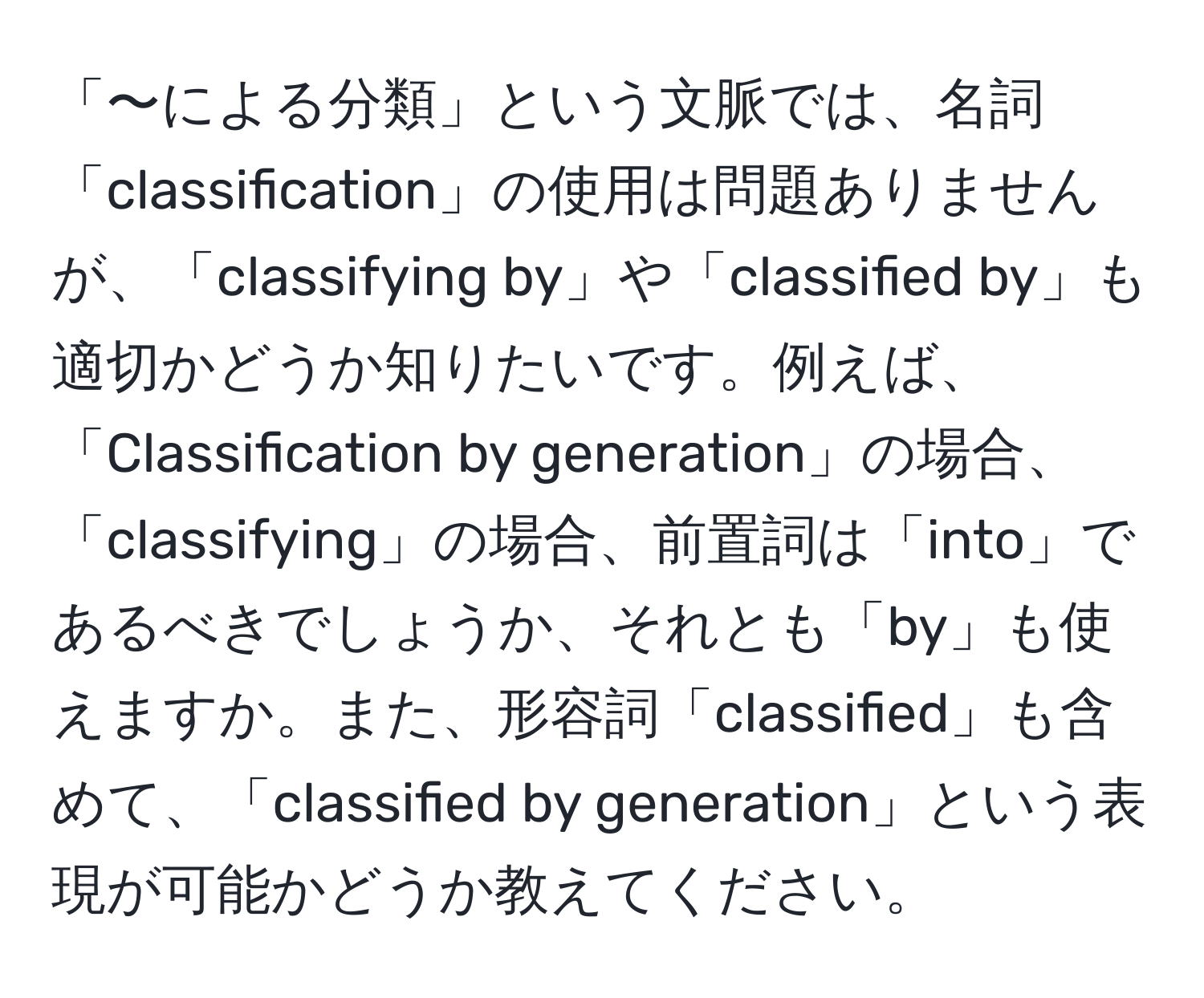 「〜による分類」という文脈では、名詞「classification」の使用は問題ありませんが、「classifying by」や「classified by」も適切かどうか知りたいです。例えば、「Classification by generation」の場合、「classifying」の場合、前置詞は「into」であるべきでしょうか、それとも「by」も使えますか。また、形容詞「classified」も含めて、「classified by generation」という表現が可能かどうか教えてください。