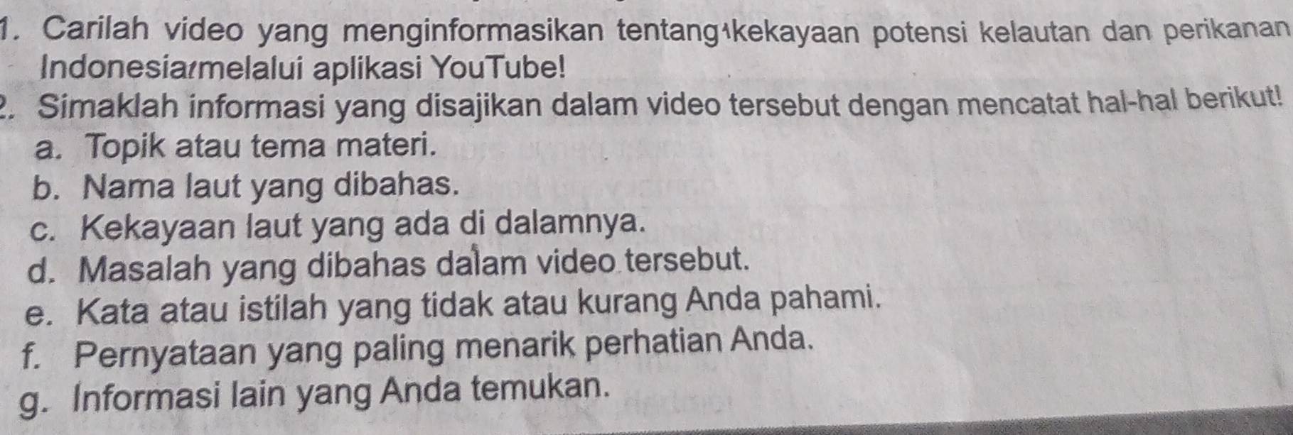 Carilah video yang menginformasikan tentangākekayaan potensi kelautan dan perikanan 
Indonesia melalui aplikasi YouTube! 
2. Simaklah informasi yang disajikan dalam video tersebut dengan mencatat hal-hal berikut! 
a. Topik atau tema materi. 
b. Nama laut yang dibahas. 
c. Kekayaan laut yang ada di dalamnya. 
d. Masalah yang dibahas dalam video tersebut. 
e. Kata atau istilah yang tidak atau kurang Anda pahami. 
f. Pernyataan yang paling menarik perhatian Anda. 
g. Informasi lain yang Anda temukan.