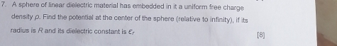 A sphere of linear dielectric material has embedded in it a uniform free charge 
density ρ. Find the potential at the center of the sphere (relative to infinity), if its 
radius is R and its dielectric constant is E [8]