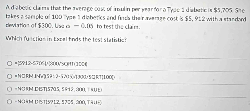 A diabetic claims that the average cost of insulin per year for a Type 1 diabetic is $5,705. She
takes a sample of 100 Type 1 diabetics and finds their average cost is $5, 912 with a standard
deviation of $300. Use alpha =0.05 to test the claim.
Which function in Excel finds the test statistic?
=(5912-5705)/(300/SQRT(100))
=NORM.INV((5912-5705)/(300/SQRT(100))
=NORM.DIST(5705,5912,300,TRUE)
=NORM.DIST(5912,5705,300,TRUE)