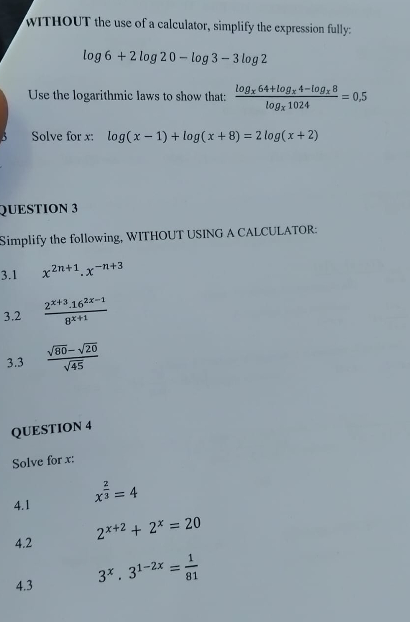 wITHOUT the use of a calculator, simplify the expression fully:
log 6+2log 20-log 3-3log 2
Use the logarithmic laws to show that: frac log _x64+log _x4-log _x8log _x1024=0,5
Solve for x : log (x-1)+log (x+8)=2log (x+2)
QUESTION 3 
Simplify the following, WITHOUT USING A CALCULATOR: 
3.1 x^(2n+1).x^(-n+3)
3.2  (2^(x+3).16^(2x-1))/8^(x+1) 
3.3  (sqrt(80)-sqrt(20))/sqrt(45) 
QUESTION 4 
Solve for x : 
4.1
x^(frac 2)3=4
2^(x+2)+2^x=20
4.2 
4.3
3^x.3^(1-2x)= 1/81 