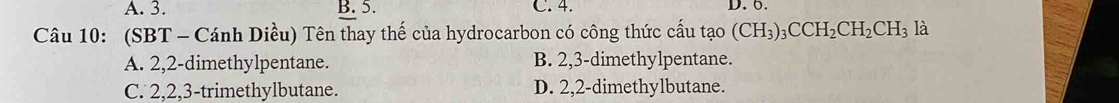 A. 3. B. 5. C. 4. D. 6.
Câu 10: (SBT - Cánh Diều) Tên thay thế của hydrocarbon có công thức cấu tạo (CH_3)_3CCH_2CH_2CH_3 là
A. 2, 2 -dimethylpentane. B. 2, 3 -dimethylpentane.
C. 2, 2, 3 -trimethylbutane. D. 2, 2 -dimethylbutane.