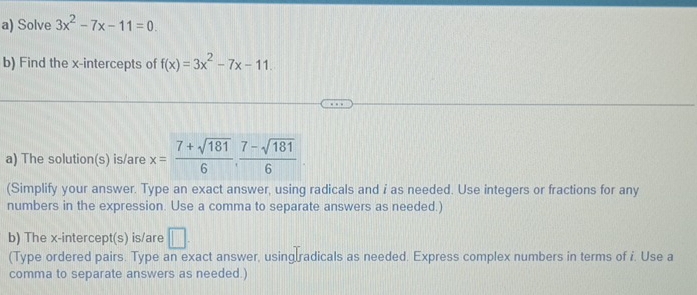 Solve 3x^2-7x-11=0
b) Find the x-intercepts of f(x)=3x^2-7x-11. 
a) The solution(s) is/are x= (7+sqrt(181))/6 ,  (7-sqrt(181))/6 
(Simplify your answer. Type an exact answer, using radicals and i as needed. Use integers or fractions for any 
numbers in the expression. Use a comma to separate answers as needed.) 
b) The x-intercept(s) is/are □ 
(Type ordered pairs. Type an exact answer, using radicals as needed. Express complex numbers in terms of i. Use a 
comma to separate answers as needed.)