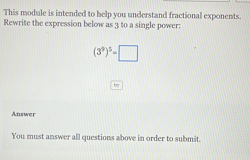 This module is intended to help you understand fractional exponents. 
Rewrite the expression below as 3 to a single power:
(3^9)^5=□
try 
Answer 
You must answer all questions above in order to submit.