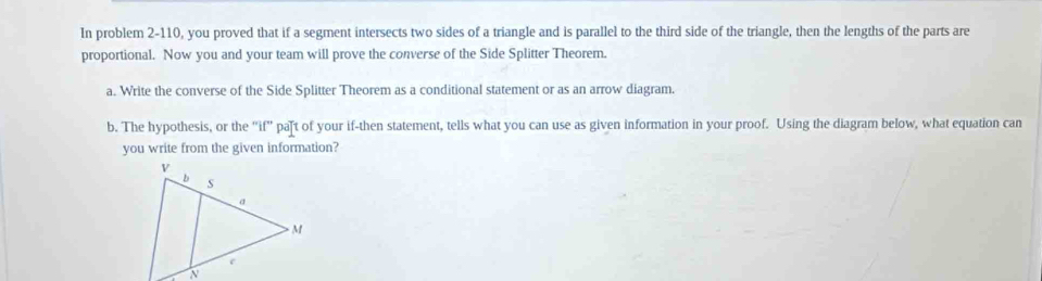 In problem 2-110, you proved that if a segment intersects two sides of a triangle and is parallel to the third side of the triangle, then the lengths of the parts are 
proportional. Now you and your team will prove the converse of the Side Splitter Theorem. 
a. Write the converse of the Side Splitter Theorem as a conditional statement or as an arrow diagram. 
b. The hypothesis, or the "if' paft of your if-then statement, tells what you can use as given information in your proof. Using the diagram below, what equation can 
you write from the given information?