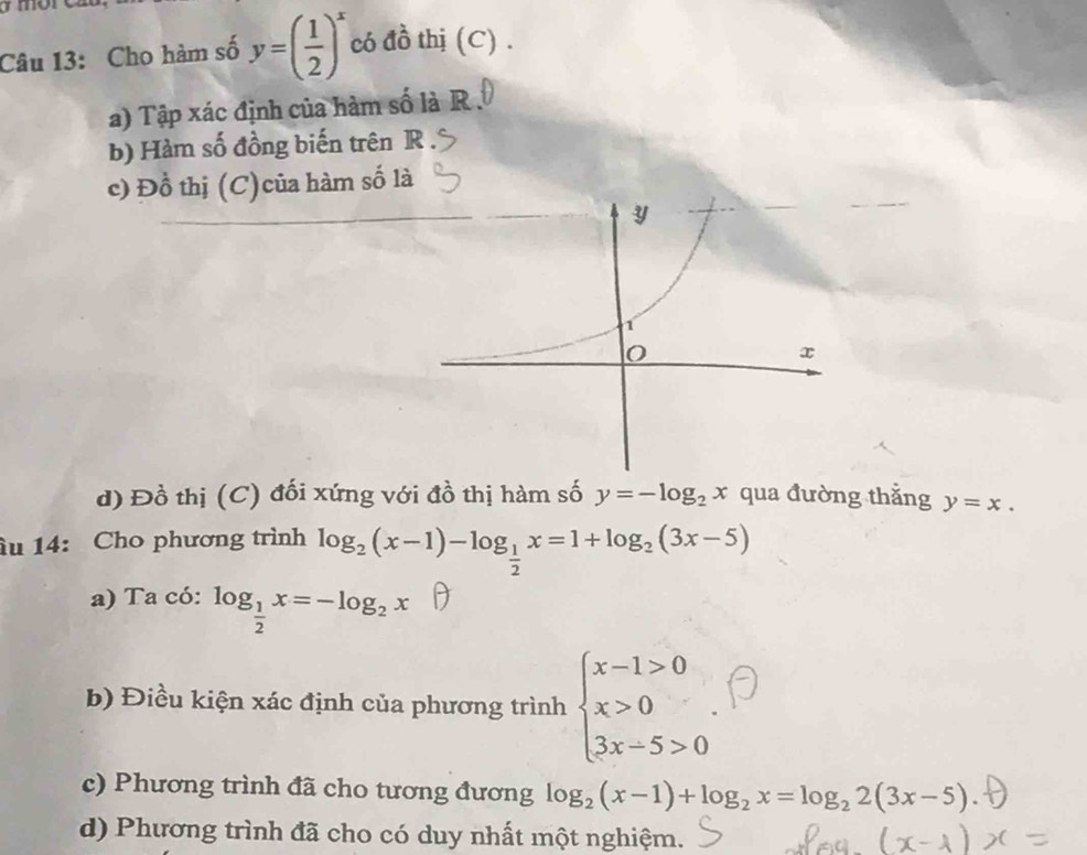 Cho hàm số y=( 1/2 )^x có đồ thị (C) . 
a) Tập xác định của hàm số là R. 
b) Hàm số đồng biến trên R 
c) Đồ thị (C)của hàm số là 
d) Đồ thị (C) đối xứng với đồ thị hàm số y=-log _2x qua đường thắng y=x. 
âu 14: Cho phương trình log _2(x-1)-log _ 1/2 x=1+log _2(3x-5)
a) Ta có: log _ 1/2 x=-log _2x
b) Điều kiện xác định của phương trình beginarrayl x-1>0 x>0 3x-5>0endarray.. 
c) Phương trình đã cho tương đương log _2(x-1)+log _2x=log _22(3x-5)
d) Phương trình đã cho có duy nhất một nghiệm.