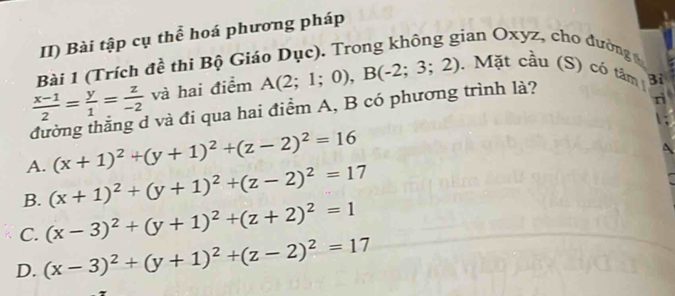 II) Bài tập cụ thể hoá phương pháp
Bài 1 (Trích đề thi Bộ Giáo Dục). Trong không gian Oxyz, cho đường
 (x-1)/2 = y/1 = z/-2  và hai điểm A(2;1;0), B(-2;3;2). Mặt cầu (S) có tâm Bỉ
tường thắng d và đi qua hai điểm A, B có phương trình là?
A. (x+1)^2+(y+1)^2+(z-2)^2=16
B. (x+1)^2+(y+1)^2+(z-2)^2=17
C. (x-3)^2+(y+1)^2+(z+2)^2=1
D. (x-3)^2+(y+1)^2+(z-2)^2=17