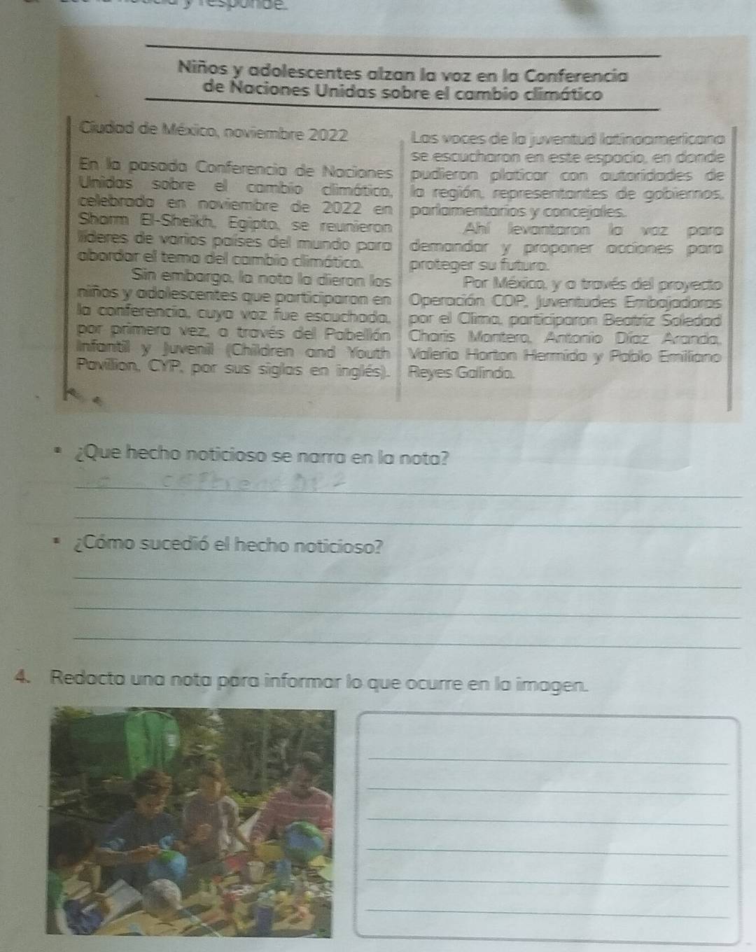 responde. 
Niños y adolescentes alzan la voz en la Conferencia 
de Naciones Unidas sobre el cambio climático 
Cludad de México, noviembre 2022 Las voces de la juventud latinoamericana 
se escucharon en este espacío, en donde 
En la pasada Conferencia de Naciones pudieron platicar con autoridades de 
Unidas sobre el cambio climático, la región, representantes de gobiernos, 
celebrada en noviembre de 2022 en parlamentarios y concejales. 
Shorm El-Sheikh, Egipto, se reunieron Ahí levantaron la vaz para 
lderes de varios países del mundo para demandar y proponer acciones para 
abordar el tema del cambio climático. proteger su futuro. 
Sin embargo, la nota la dieron los Por México, y a trovés del proyecto 
niños y adolescentes que participaron en Operación COP, Juventudes Embajadoras 
la conferencía, cuya voz fue escuchada. por el Clima, participaron Beatríz Soledad 
por primera vez, a través del Pabellón Charis Montero, Antonio Díaz Aranda, 
Infantil y Juvenil (Children and Youth Valerio Harton Hermido y Pablo Emiliano 
Pavillion, CYP, por sus siglas en inglés). Reyes Galindo. 
¿Que hecho noticioso se narra en la nota? 
_ 
_ 
¿Cómo sucedió el hecho noticioso? 
_ 
_ 
_ 
4. Redacta una nota para informar lo que ocurre en la imagen. 
_ 
_ 
_ 
_ 
_ 
_