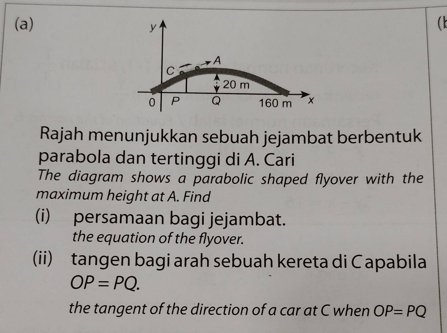 (
y
A
C
20 m
0 P Q 160 m x
Rajah menunjukkan sebuah jejambat berbentuk 
parabola dan tertinggi di A. Cari 
The diagram shows a parabolic shaped flyover with the 
maximum height at A. Find 
(i) persamaan bagi jejambat. 
the equation of the flyover. 
(ii) tangen bagi arah sebuah kereta di Capabila
OP=PQ. 
the tangent of the direction of a car at C when OP=PQ