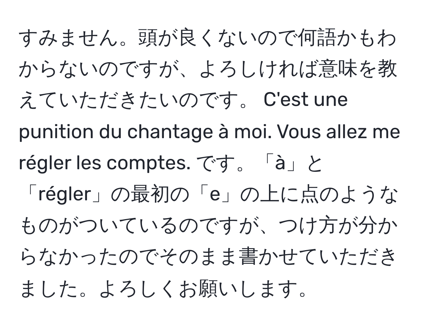 すみません。頭が良くないので何語かもわからないのですが、よろしければ意味を教えていただきたいのです。 C'est une punition du chantage à moi. Vous allez me régler les comptes. です。「à」と「régler」の最初の「e」の上に点のようなものがついているのですが、つけ方が分からなかったのでそのまま書かせていただきました。よろしくお願いします。