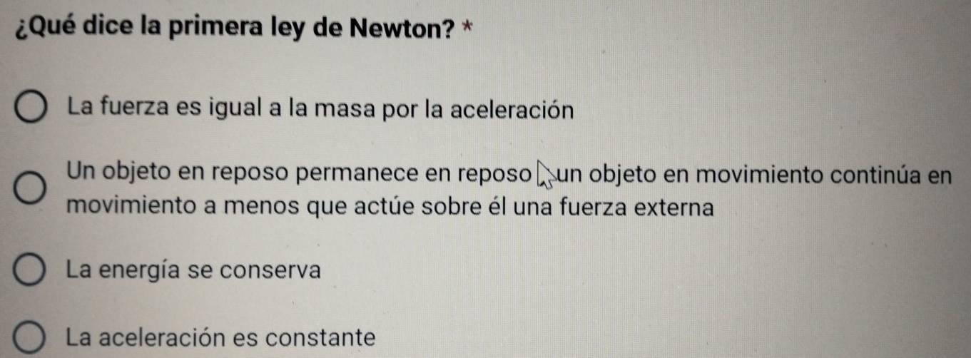 ¿Qué dice la primera ley de Newton? *
La fuerza es igual a la masa por la aceleración
Un objeto en reposo permanece en reposo un objeto en movimiento continúa en
movimiento a menos que actúe sobre él una fuerza externa
La energía se conserva
La aceleración es constante