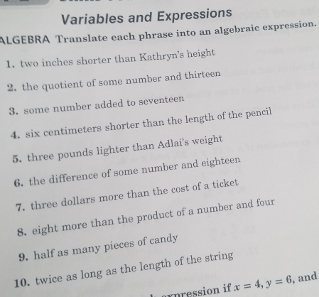 Variables and Expressions 
ALGEBRA Translate each phrase into an algebraic expression. 
1. two inches shorter than Kathryn's height 
2. the quotient of some number and thirteen 
3. some number added to seventeen 
4. six centimeters shorter than the length of the pencil 
5. three pounds lighter than Adlai's weight 
6. the difference of some number and eighteen 
7. three dollars more than the cost of a ticket 
8. eight more than the product of a number and four 
9. half as many pieces of candy 
10. twice as long as the length of the string 
axpression if x=4, y=6 , and