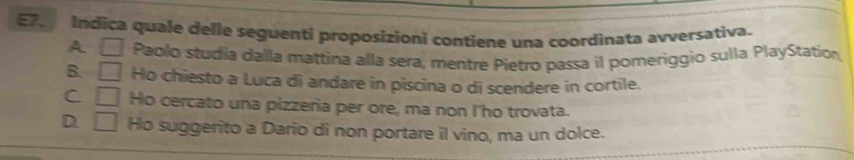 E7. Indica quale delle seguenti proposizioni contiene una coordinata avversativa.
A □ Paolo studia dalla mattina alla sera, mentre Pietro passa il pomeriggio sulla PlayStation
B. □ Ho chiesto a Luca di andare in piscina o di scendere in cortile.
C □ Ho cercato una pizzeria per ore, ma non I'ho trovata.
D. □ Ho suggerito a Dario di non portare il vino, ma un dolce.