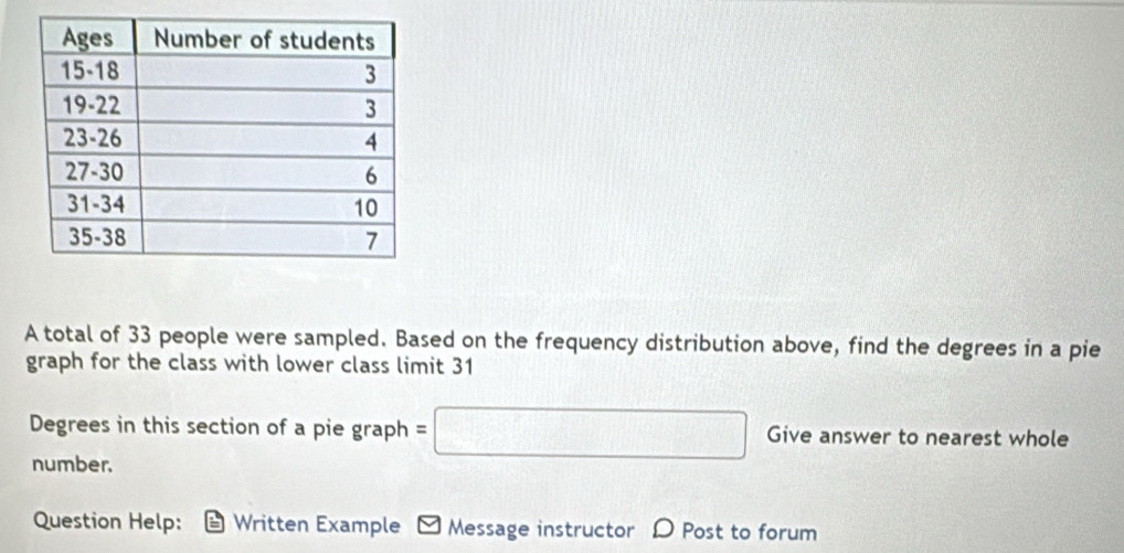 A total of 33 people were sampled. Based on the frequency distribution above, find the degrees in a pie 
graph for the class with lower class limit 31
Degrees in this section of a pie graph =□ Give answer to nearest whole 
number. 
Question Help: Written Example - Message instructor D Post to forum