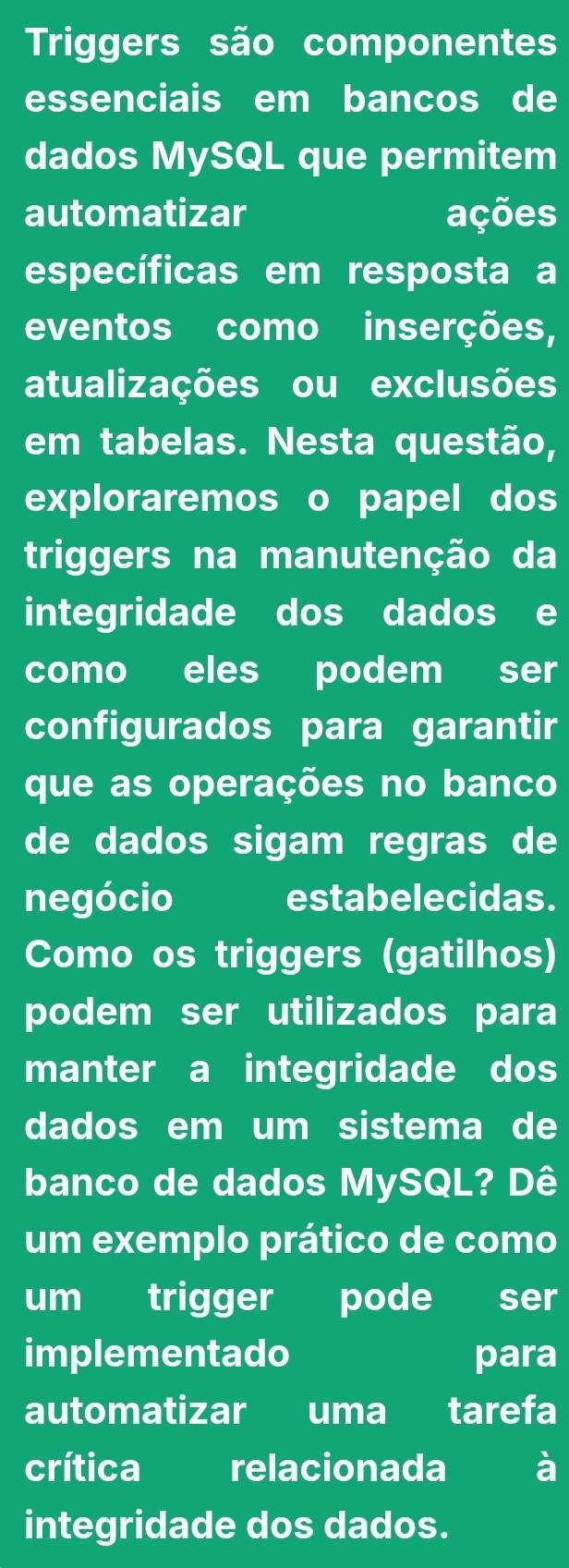 Triggers são componentes 
essenciais em bancos de 
dados MySQL que permitem 
automatizar ações 
específicas em resposta a 
eventos como inserções, 
atualizações ou exclusões 
em tabelas. Nesta questão, 
exploraremos o papel dos 
triggers na manutenção da 
integridade dos dados e 
como eles podem ser 
configurados para garantir 
que as operações no banco 
de dados sigam regras de 
negócio estabelecidas. 
Como os triggers (gatilhos) 
podem ser utilizados para 
manter a integridade dos 
dados em um sistema de 
banco de dados MySQL? Dê 
um exemplo prático de como 
um trigger pode ser 
implementado para 
automatizar uma tarefa 
crítica relacionada 
integridade dos dados.