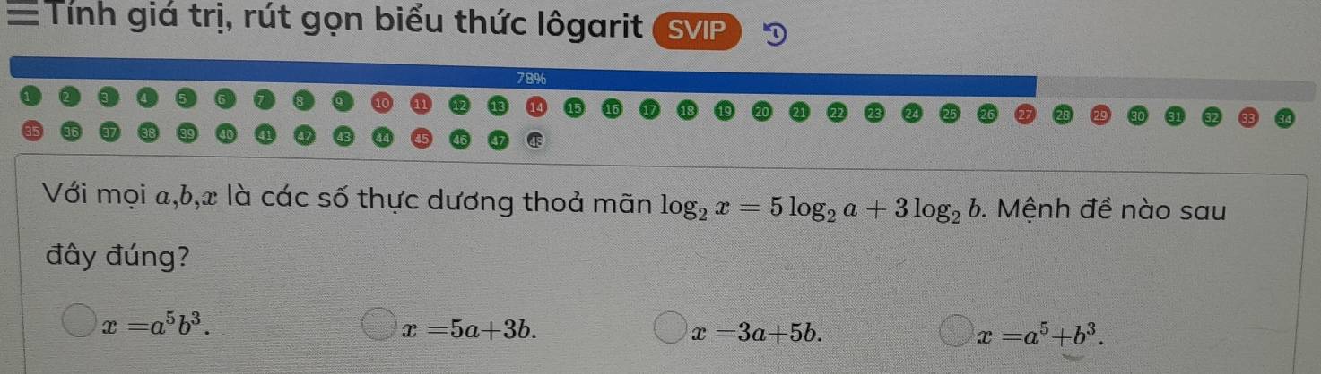 =Tính giá trị, rút gọn biểu thức lôgarit s VIP
78%
Với mọi a, b, x là các số thực dương thoả mãn log _2x=5log _2a+3log _2b. Mệnh đề nào sau
đây đúng?
x=a^5b^3.
x=5a+3b.
x=3a+5b.
x=a^5+b^3.