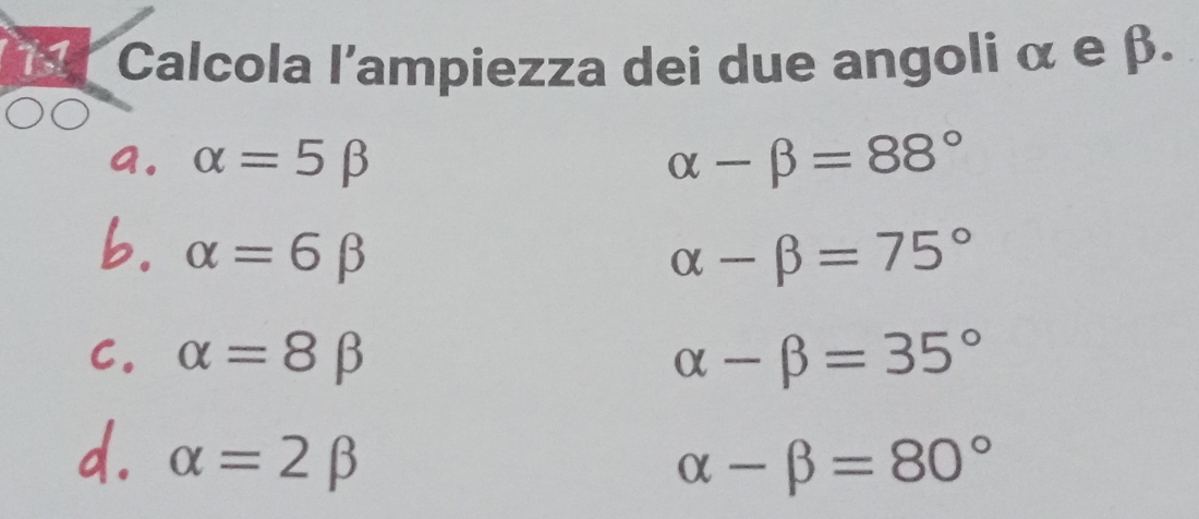 Calcola l'ampiezza dei due angoli α e β.
a. alpha =5beta alpha -beta =88°
b. alpha =6beta alpha -beta =75°
C. alpha =8beta alpha -beta =35°
d. alpha =2beta
alpha -beta =80°