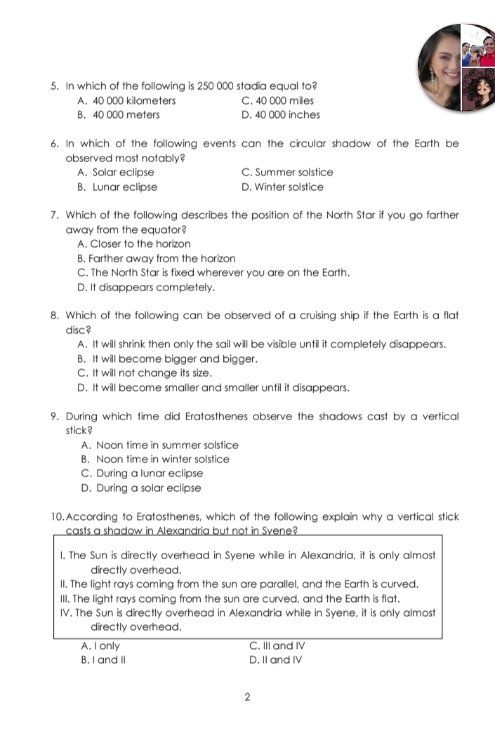 In which of the following is 250 000 stadia equal to?
A. 40 000 kilometers C. 40 000 mile
B. 40 000 meters D. 40 000 inches
6. In which of the following events can the circular shadow of the Earth be
observed most notably?
A. Solar eclipse C. Summer solstice
B. Lunar eclipse D. Winter solstice
7. Which of the following describes the position of the North Star if you go farther
away from the equator?
A. Closer to the horizon
B. Farther away from the horizon
C. The North Star is fixed wherever you are on the Earth.
D. It disappears completely.
8. Which of the following can be observed of a cruising ship if the Earth is a flat
disc ?
A. It will shrink then only the sail will be visible until it completely disappears.
B. It will become bigger and bigger.
C. It will not change its size.
D. It will become smaller and smaller until it disappears.
9. During which time did Eratosthenes observe the shadows cast by a vertical
stick?
A. Noon time in summer solstice
B. Noon time in winter solstice
C. During a lunar eclipse
D. During a solar eclipse
10.According to Eratosthenes, which of the following explain why a vertical stick
casts a shadow in Alexandria but not in Syene?
l. The Sun is directly overhead in Syene while in Alexandria, it is only almost
directly overhead.
II. The light rays coming from the sun are parallel, and the Earth is curved.
III. The light rays coming from the sun are curved, and the Earth is flat.
IV. The Sun is directly overhead in Alexandria while in Syene, it is only almost
directly overhead.
A. I only C. III and IV
B. I and II D. II and IV
2