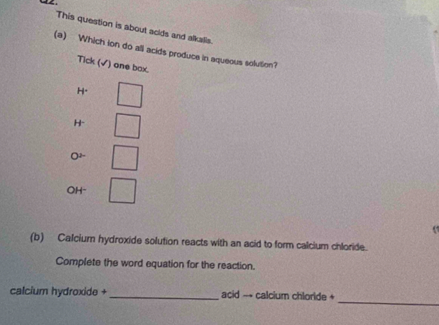 This question is about acids and alkalis.
(a) Which ion do all acids produce in aqueous solution?
Tick (√) one box.
H.
H-
O2~
OH-
(1
(b) Calcium hydroxide solution reacts with an acid to form calcium chloride.
Complete the word equation for the reaction.
_
calcium hydroxide +_ acid → calcium chloride +