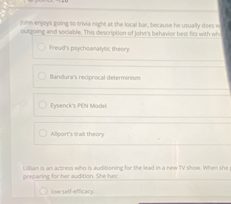 John enjoys going to trivia night at the local bar, because he usually does w
outgoing and sociable. This description of John's behavior best fits with wh
Freud's psychoanalytic theory
Bandura's reciprocal determinism
Eysenck's PEN Model
Allport's trait theory
Lillian is an actress who is auditioning for the lead in a new TV show. When she 
preparing for her audition. She has:
low self-efficacy.