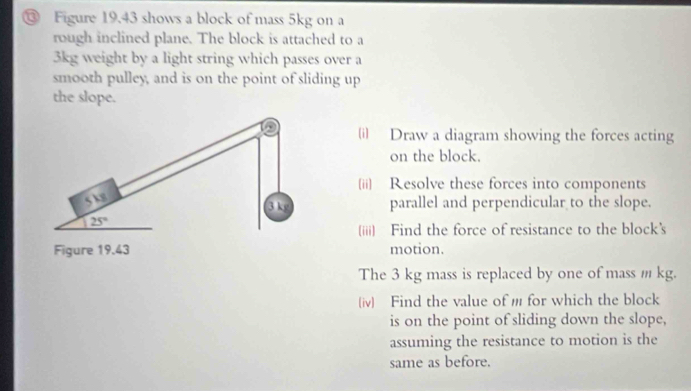 ⑬ Figure 19.43 shows a block of mass 5kg on a 
rough inclined plane. The block is attached to a
3kg weight by a light string which passes over a 
smooth pulley, and is on the point of sliding up 
the slope. 
i) Draw a diagram showing the forces acting 
on the block. 
(ii) Resolve these forces into components
5 k
3 kg parallel and perpendicular to the slope.
25°
(iii) Find the force of resistance to the block’s 
Figure 19.43 motion. 
The 3 kg mass is replaced by one of mass m kg. 
(iv) Find the value of m for which the block 
is on the point of sliding down the slope, 
assuming the resistance to motion is the 
same as before.